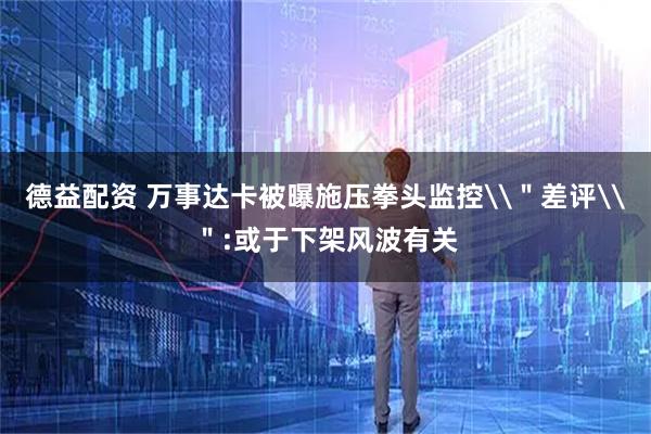 德益配资 万事达卡被曝施压拳头监控\＂差评\＂:或于下架风波有关