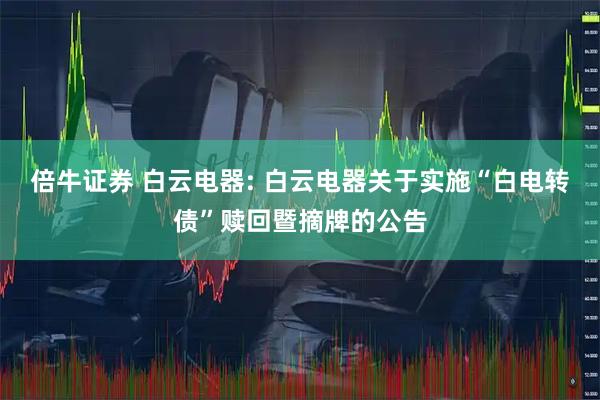 倍牛证券 白云电器: 白云电器关于实施“白电转债”赎回暨摘牌的公告