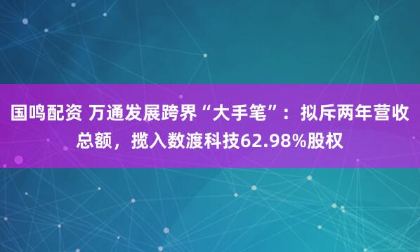 国鸣配资 万通发展跨界“大手笔”：拟斥两年营收总额，揽入数渡科技62.98%股权