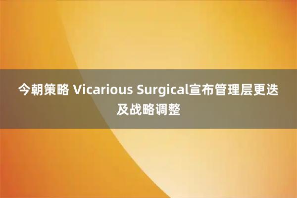 今朝策略 Vicarious Surgical宣布管理层更迭及战略调整
