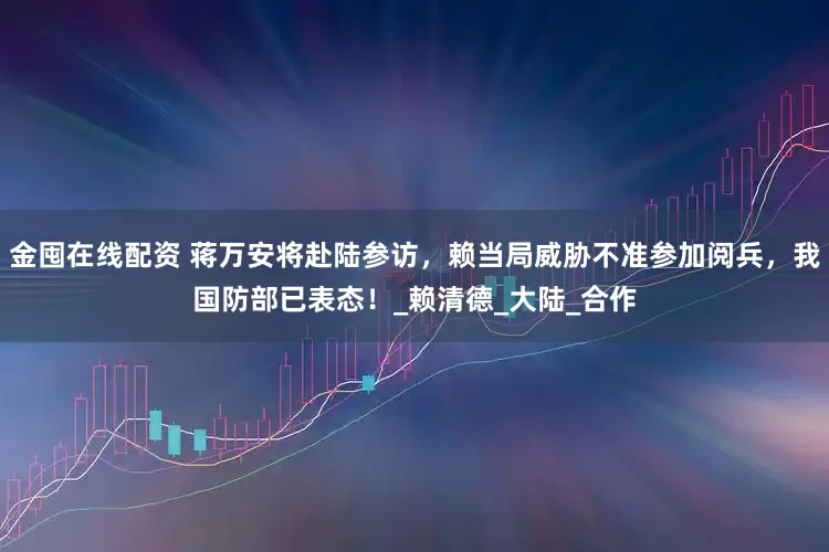 金囤在线配资 蒋万安将赴陆参访，赖当局威胁不准参加阅兵，我国防部已表态！_赖清德_大陆_合作