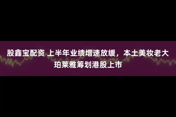 股鑫宝配资 上半年业绩增速放缓，本土美妆老大珀莱雅筹划港股上市