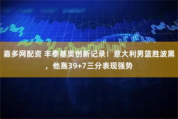 嘉多网配资 丰泰基奥创新记录!意大利男篮胜波黑,他轰39+7三分表现强势