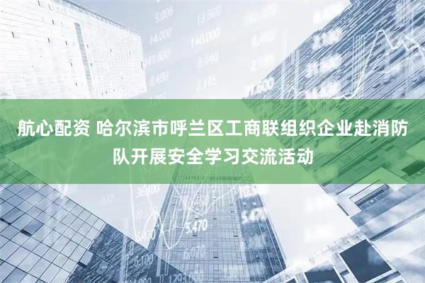 航心配资 哈尔滨市呼兰区工商联组织企业赴消防队开展安全学习交流活动