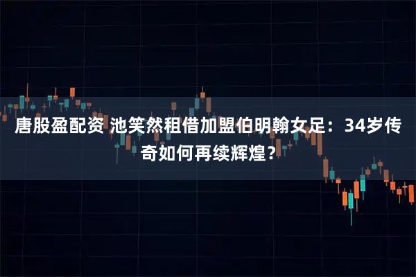 唐股盈配资 池笑然租借加盟伯明翰女足：34岁传奇如何再续辉煌？