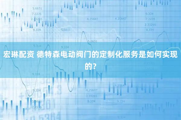 宏琳配资 德特森电动阀门的定制化服务是如何实现的？