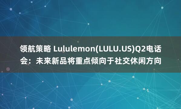 领航策略 Lululemon(LULU.US)Q2电话会:未来新品将重点倾向于社交休闲方向