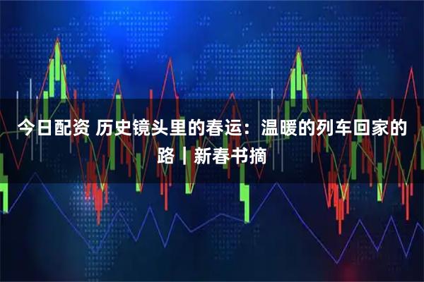 今日配资 历史镜头里的春运：温暖的列车回家的路｜新春书摘