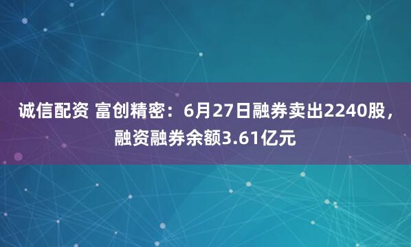 诚信配资 富创精密：6月27日融券卖出2240股，融资融券余额3.61亿元