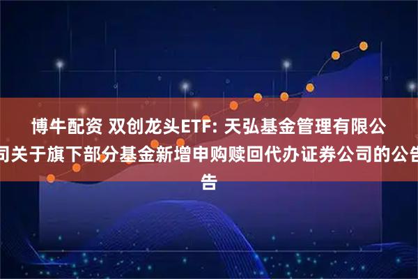 博牛配资 双创龙头ETF: 天弘基金管理有限公司关于旗下部分基金新增申购赎回代办证券公司的公告