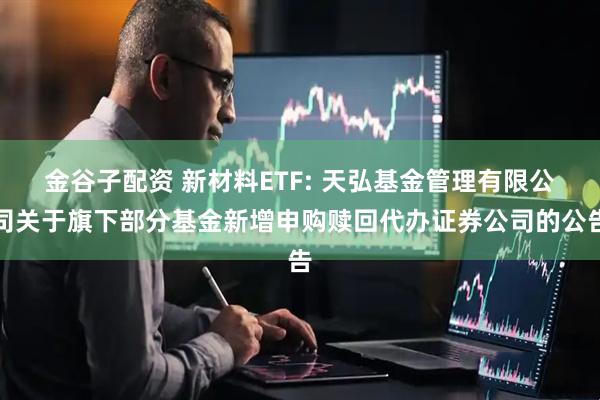 金谷子配资 新材料ETF: 天弘基金管理有限公司关于旗下部分基金新增申购赎回代办证券公司的公告