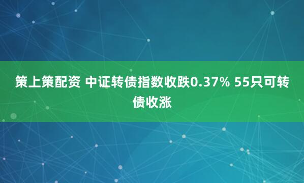 策上策配资 中证转债指数收跌0.37% 55只可转债收涨