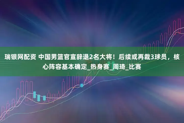 瑞银网配资 中国男篮官宣辞退2名大将！后续或再裁3球员，核心阵容基本确定_热身赛_周琦_比赛