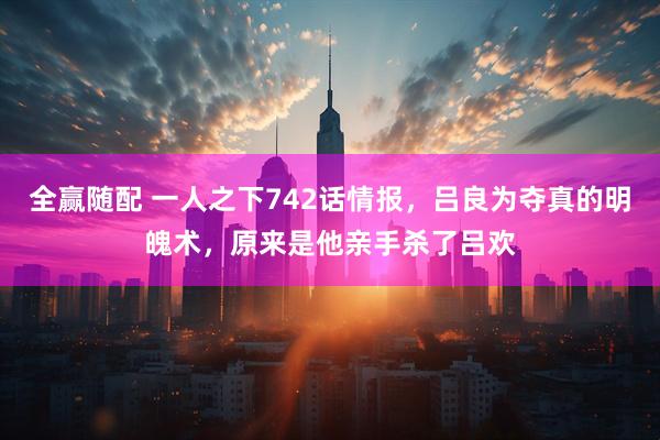 全赢随配 一人之下742话情报，吕良为夺真的明魄术，原来是他亲手杀了吕欢