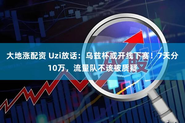 大地涨配资 Uzi放话：乌兹杯或开线下赛！7天分10万，流量队不该被质疑