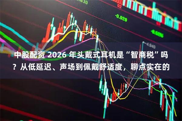 中股配资 2026 年头戴式耳机是“智商税”吗？从低延迟、声场到佩戴舒适度，聊点实在的